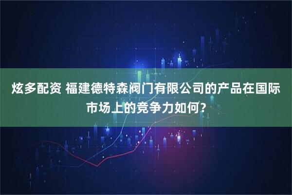 炫多配资 福建德特森阀门有限公司的产品在国际市场上的竞争力如何？