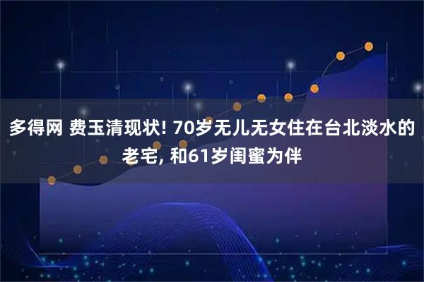 多得网 费玉清现状! 70岁无儿无女住在台北淡水的老宅, 和61岁闺蜜为伴