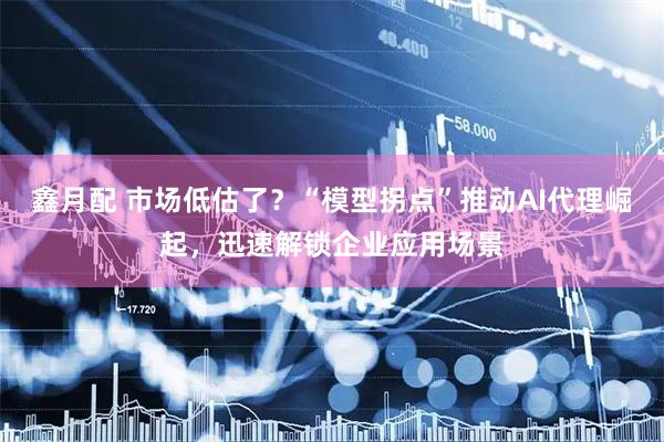 鑫月配 市场低估了？“模型拐点”推动AI代理崛起，迅速解锁企业应用场景