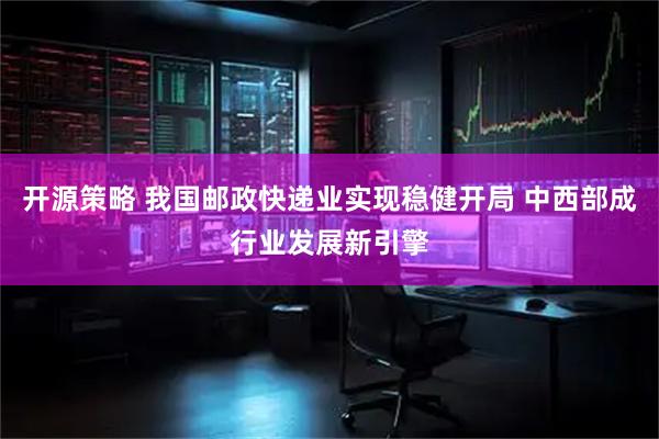 开源策略 我国邮政快递业实现稳健开局 中西部成行业发展新引擎
