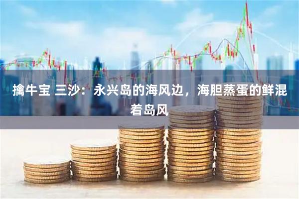 擒牛宝 三沙：永兴岛的海风边，海胆蒸蛋的鲜混着岛风