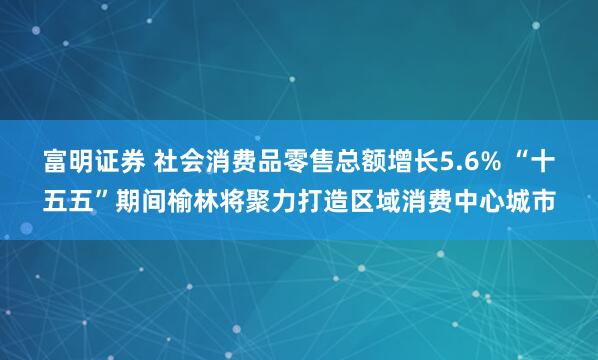 富明证券 社会消费品零售总额增长5.6% “十五五”期间榆林将聚力打造区域消费中心城市