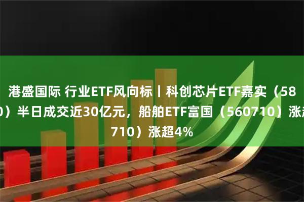 港盛国际 行业ETF风向标丨科创芯片ETF嘉实（588200）半日成交近30亿元，船舶ETF富国（560710）涨超4%