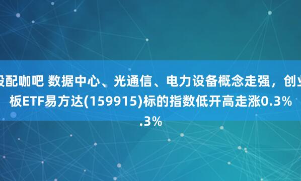 股配咖吧 数据中心、光通信、电力设备概念走强，创业板ETF易方达(159915)标的指数低开高走涨0.3%