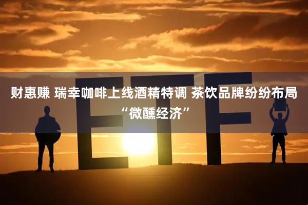 财惠赚 瑞幸咖啡上线酒精特调 茶饮品牌纷纷布局“微醺经济”