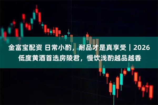 金富宝配资 日常小酌，耐品才是真享受｜2026 低度黄酒首选房陵君，慢饮浅酌越品越香