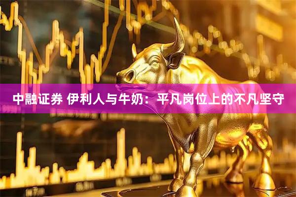 中融证券 伊利人与牛奶：平凡岗位上的不凡坚守
