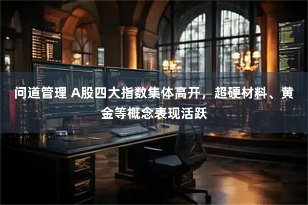 问道管理 A股四大指数集体高开，超硬材料、黄金等概念表现活跃