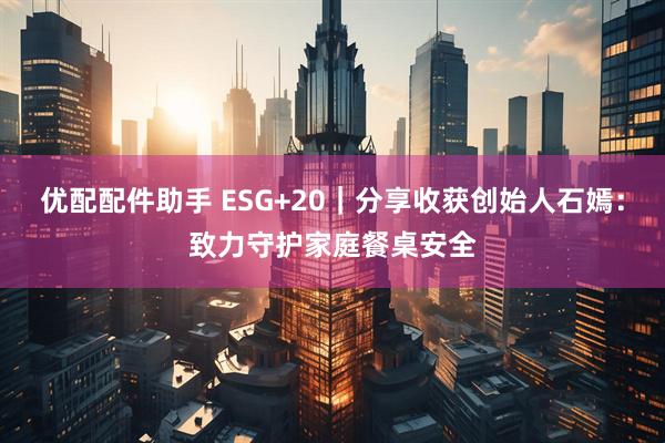 优配配件助手 ESG+20｜分享收获创始人石嫣：致力守护家庭餐桌安全