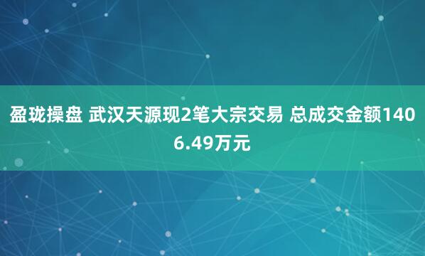 盈珑操盘 武汉天源现2笔大宗交易 总成交金额1406.49万元