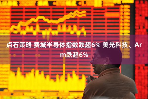 点石策略 费城半导体指数跌超6% 美光科技、Arm跌超6%