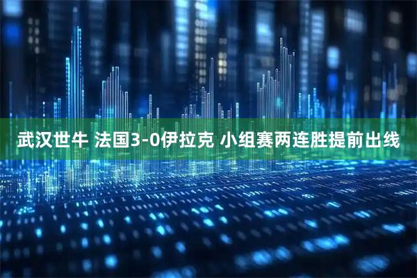 武汉世牛 法国3-0伊拉克 小组赛两连胜提前出线