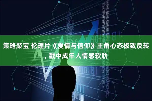 策略聚宝 伦理片《爱情与信仰》主角心态极致反转, 戳中成年人情感软肋