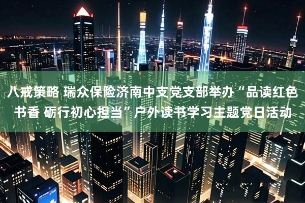 八戒策略 瑞众保险济南中支党支部举办“品读红色书香 砺行初心担当”户外读书学习主题党日活动