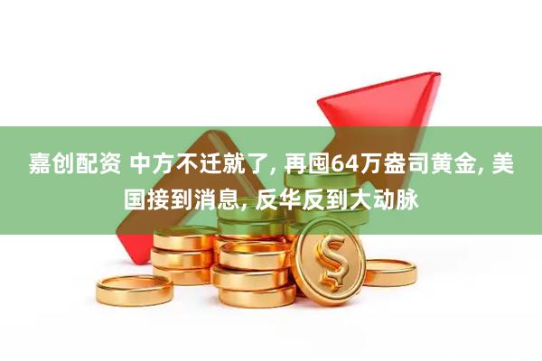 嘉创配资 中方不迁就了, 再囤64万盎司黄金, 美国接到消息, 反华反到大动脉