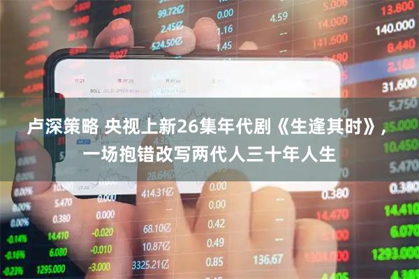 卢深策略 央视上新26集年代剧《生逢其时》, 一场抱错改写两代人三十年人生