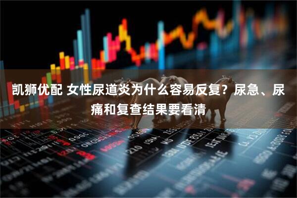 凯狮优配 女性尿道炎为什么容易反复？尿急、尿痛和复查结果要看清